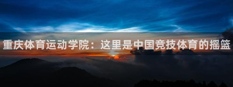MK体育官网下载平台：重庆体育运动学院：这里是中国竞
