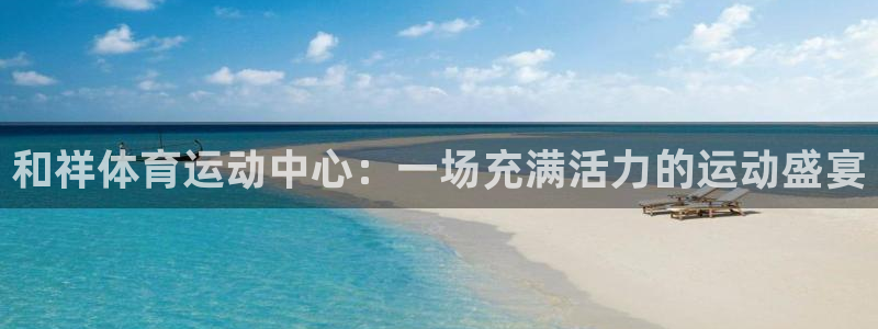 MK体育官网下载软件：和祥体育运动中心：一场充满活力的运动盛